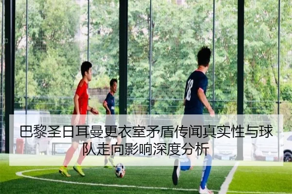 巴黎圣日耳曼更衣室矛盾传闻真实性与球队走向影响深度分析