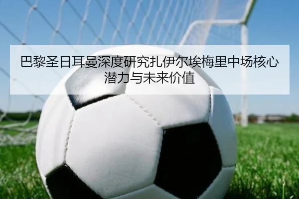 巴黎圣日耳曼深度研究扎伊尔埃梅里中场核心潜力与未来价值