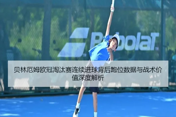 贝林厄姆欧冠淘汰赛连续进球背后跑位数据与战术价值深度解析