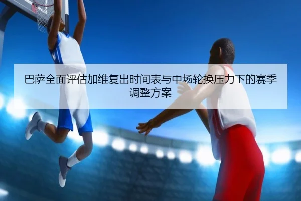 巴萨全面评估加维复出时间表与中场轮换压力下的赛季调整方案