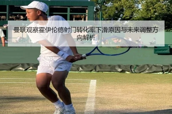 曼联观察霍伊伦德射门转化率下滑原因与未来调整方向解析