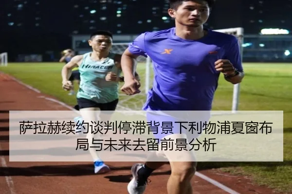 萨拉赫续约谈判停滞背景下利物浦夏窗布局与未来去留前景分析