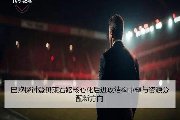 巴黎探讨登贝莱右路核心化后进攻结构重塑与资源分配新方向