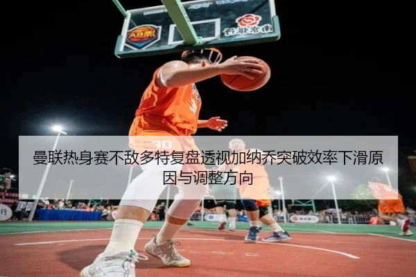 曼联热身赛不敌多特复盘透视加纳乔突破效率下滑原因与调整方向