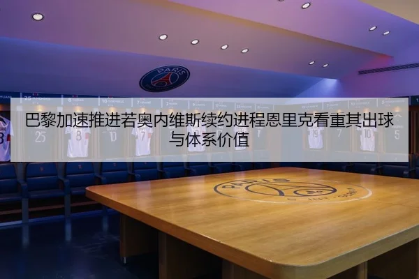 巴黎加速推进若奥内维斯续约进程恩里克看重其出球与体系价值