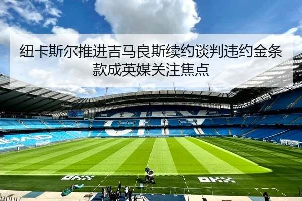 纽卡斯尔推进吉马良斯续约谈判违约金条款成英媒关注焦点