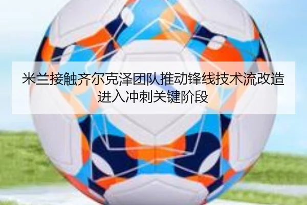 米兰接触齐尔克泽团队推动锋线技术流改造进入冲刺关键阶段